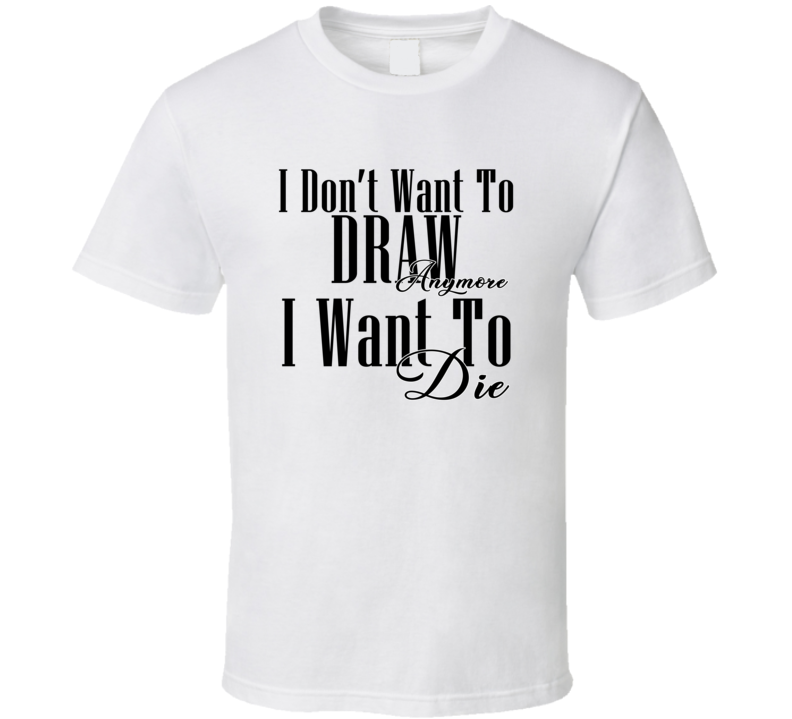 I Dont Want To Draw Anymore I Want Die Cool Gift T Shirt